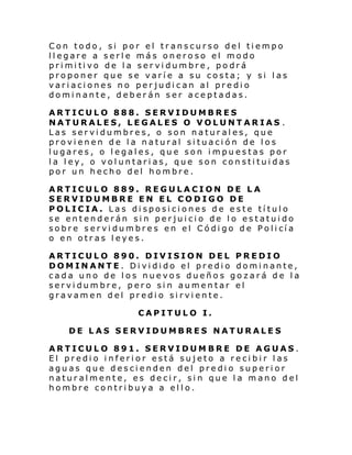 Con todo, si por el transcurso del tiempo
llegare a serle más oneroso el modo
pri mi ti vo de l a ser vi dumbre , po drá
proponer que se varíe a su costa; y si las
variaciones no perjudican al predio
dominante, deberán ser aceptadas.
ARTICULO 888. SERVIDUMBRES
NATURALES, LEGALES O VOLUNTARIAS .
Las servidumbres, o son naturales, que
provienen de la natural situación de los
lugares, o legales, que son impuestas por
la ley, o voluntarias, que son constituidas
por un hecho del hombre.
ARTICULO 889. REGULACION DE LA
SERVIDUMBRE EN EL CODIGO DE
POLICIA. Las disposiciones de este título
se entenderán sin perjuicio de lo estatuido
sobre s ervi dumbre s en el Códi go d e Poli cí a
o en otras leyes.
ARTICULO 890. DIVISION DEL PREDIO
DOMINANTE. Dividido el predio dominante,
cada uno de los nuevos dueños gozará de la
servidumbre, pero sin aumentar el
gravamen del predio sirviente.
CAPITULO I.
DE LAS SERVIDUMBRES NATURALES
ARTICULO 891. SERVIDUMBRE DE AGUAS.
El predio inferior está sujeto a recibir las
aguas que descienden del predio superior
naturalmente, es decir, sin que la mano del
hombre contribuya a ello.

 
