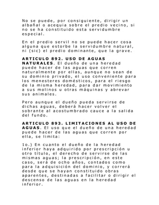 No se puede, por consiguiente, dirigir un
albañal o acequia sobre el predio vecino, si
no se ha constituido esta servidumbre
especial.
En el predio servil no se puede hacer cosa
alguna que estorbe la servidumbre natural,
ni (sic) el predio dominante, que la grave.
ARTICULO 892. USO DE AGUAS
NATURALES. El dueño de una heredad
puede hacer de las aguas que corren
naturalmente por ellas, aunque no sean de
su dominio privado, el uso conveniente para
los menesteres domésticos, para el riesgo
de la misma heredad, para dar movimiento
a sus molinos u otras máquinas y abrevar
sus animales.
Pero aunque el dueño pueda servirse de
dichas aguas, deberá hacer volver el
sobrante al acostumbrado cauce a la salida
del fundo.
ARTICULO 893. LIMITACIONES AL USO DE
AGUAS. El uso que el dueño de una heredad
puede hacer de las aguas que corren por
ell a, se l i mi ta:
1o.) En cuanto el dueño de la heredad
inferior haya adquirido por prescripción u
otro título, el derecho de servirse de las
mismas aguas; la prescripción, en este
caso, será de ocho años, contados como
para la adquisición del dominio, y correrá
desde que se hayan constituido obras
aparen te s, desti nadas a f aci li tar o di ri gi r el
descenso de las aguas en la heredad
inferior.

 