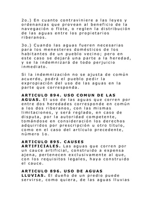 2o.) En cuanto contraviniere a las leyes y
ordenanzas que provean al beneficio de la
navegación o flote, o reglen la distribución
de las aguas entre los propietarios
riberanos.
3o.) Cuando las aguas fueren necesarias
para los menesteres domésticos de los
habitantes de un pueblo vecino; pero en
este caso se dejará una parte a la heredad,
y se la indemnizará de todo perjuicio
inmediato.
Si la indemnización no se ajusta de común
acuerdo, podrá el pueblo pedir la
expropiación del uso de las aguas en la
parte que corresponda.
ARTICULO 894. USO COMUN DE LAS
AGUAS. El uso de las aguas que corren por
entre dos heredades corresponde en común
a los dos riberanos, con las mismas
li mi taci ones, y ser á regl ado, en caso de
disputa, por la autoridad competente,
tomándose en consideración los derechos
adquiridos por prescripción u otro título,
como en el caso del artículo precedente,
número 1o.
ARTICULO 895. CAUSES
ARTIFICIALES. Las aguas que corren por
un cauce artificial, construido a expensa
ajena, pertenecen exclusivamente al que,
con los requisitos legales, haya construido
el cauce.
ARTICULO 896. USO DE AGUAS
LLUVIAS. El dueño de un predio puede
servi rse, co mo qui era, de l as agu as ll uvi as

 