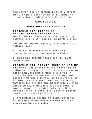 que corren por un camino público y torcer
su curso para servirse de ellas. Ninguna
prescripción puede privarle de este uso.
CAPITULO II.
SERVIDUMBRES LEGALES
ARTICULO 897. CLASES DE
SERVIDUMBRES LEGALES. Las
servidumbres l egales son relativas al uso
público, o a la utilidad de los particulares.
Las servidumbres legales, relativas al uso
público, son:
El uso de las riberas en cuanto sea
necesario para la navegación o flote.
Y las demás determinadas por las leyes
respectivas.
ARTICULO 898. SERVIDUMBRE DE USO DE
RIVERAS. Los dueños de las riberas serán
obligados a dejar libre el espacio necesario
para la navegación o flote a la sirga, y
tolerarán que los navegantes saquen sus
barcas y balsas a tierra, las aseguren a los
árboles, las carmenen, saquen sus velas,
compren los efectos que libremente quieran
vendérseles, y vendan a los riberanos los
suyos; pero sin permiso del respectivo
riberano y de la autoridad local no podrán
establecer ventas públicas.
El propietario riberano no podrá cortar el
árbol a que actualmente estuviere atada
una nave, barca o balsa.

 