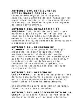 ARTICULO 899. SERVIDUMBRES
DETERMINADAS POR LEY. Las
servidumbres legales de la segunda
especie, son asimismo determinadas por las
leyes sobre policía rural, con excepción de
lo que aquí se dispone respecto de algunas
de tales servidumbres.
ARTICULO 900. DEMARCACION DE
PREDIOS. Todo dueño de un predio tiene
derecho a que se fijen los limites que lo
separan de los predios colindantes, y podrá
exigir a los respectivos dueños que
concurran a ello, haciéndose la demarcación
a expensas comunes.
ARTICULO 901. REMOCION DE
MOJONES. Si se ha quitado de su lugar
alguno de los mojones que deslindan
predios comunes, el dueño del predio
perjudicado tiene derecho para pedir que el
que lo ha quitado lo reponga a su costa, y
le indemnice de los daños que de la
remoción se le hubieren originado, sin
perjuicio de las penas con que las leyes
castiguen el delito.
ARTICULO 902. DERECHO DE
CERRAMIENTO. El dueño de un predio tiene
derecho para cerrarlo o cercarlo por todas
partes, sin perjuicio de las servidumbres
constituidas a favor de otros predios.
El cerramiento podrá consistir en paredes,
fosos, cercas vivas o muertas.
ARTICULO 903. APROCECHAMIENTO DE LA
CERCA. Si el dueño hace el cerramiento del
predio a su costa y en su propio terreno,

 