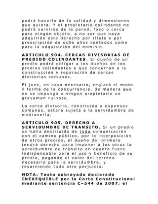 podrá hacerlo de la calidad y dimensiones
que quiera. Y el propietario colindante no
podrá servirse de la pared, foso o cerca
para ningún objeto, a no ser que haya
adquirido este derecho por título o por
prescripci ón de ocho años contados como
para la adquisición del dominio.
ARTICULO 904. CERCAS DIVISORIAS DE
PREDIOD COLINDANTES . El dueño de un
predio podrá obligar a los dueños de los
predios colindantes a que concurran a la
construcción y reparación de cercas
divisorias comunes.
El juez, en caso necesario, reglará el modo
y forma de la concurrencia, de manera que
no se imponga a ningún propietario un
gravamen ruinoso.
La cerca divisoria, construida a expensas
comunes, estará sujeta a la servidumbre de
medianerí a.
ARTICULO 905. DERECHO A
SERVIDUMBRE DE TRANSITO. Si un predio
se halla destituido de toda comunicación
con el camino público, por la interposición
de otros predios, el dueño del primero
tendrá derecho para imponer a los otros la
servidumbre de tránsito en cuanto fuere
i ndi spen sabl e para el uso y benefi ci o de su
predio, pagando el valor del terreno
necesario para la servidumbre, y
resarciendo todo otro perjuicio.
NOTA: Texto subrayado declarado
INEXEQUIBLE por la Corte Constitucional
mediante sentencia C–544 de 2007; el

 