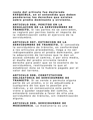 resto del artículo fue declarado
EXEQUIBLE, en el entendido que deben
ponderarse los derechos que existen
sobre predio dominante y sirviente.
ARTICULO 906. PERITOS EN LA
REGULACION DE LA SERVIDUMBRE DE
TRANSITO. Si las partes no se convienen,
se reglará por peritos tanto el importe de
la indemnización como el ejercicio de la
servidumbre.
ARTICULO 907. EXTINCION DE LA
SERVIDUMBRE DE TRANSITO. Si concedida
la servidumbre de tránsito, en conformidad
a los artículos precedentes, llega a no ser
i ndi spen sabl e para el predi o domi nante , por
la adquisición de terrenos que le dan un
acceso cómodo al camino, o por otro medio,
el dueño del predio sirviente tendrá
derecho para pedir que se le exonere de la
servidumbre, restituyendo lo que al
establecer ésta se le hubiere pagado por el
valor del terreno.
ARTICULO 908. CONSTITUCION
OBLIGATORIA DE SERVIDUMBRE DE
TRANSITO. Si se vende o permuta alguna
parte de un predio, o si es adjudicada a
cualquiera de los que lo poseían pro
i ndi vi so, y en con se cuen ci a esta par te
viene a quedar separada del camino, se
entenderá concedida a favor de ella una
servidumbre de tránsito, sin indemnización
alguna.
ARTICULO 909. SERVIDUMBRE DE
MEDIANERIA. La medianería es una

 