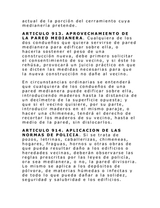 actual de la porción del cerramiento cuya
medianería pretende.
ARTICULO 913. APROVECHAMIENTO DE
LA PARED MEDIANERA. Cualquiera de los
dos condueños que quiera servirse de pared
medianera para edificar sobre ella, o
hacerla sostener el peso de una
construcción nueva, debe primero solicitar
el consentimiento de su vecino, y si éste lo
rehúsa, provocará un juicio práctico en que
se dicten las medidas necesarias para que
la nueva construcción no dañe al vecino.
En circunstancias ordinarias se entenderá
que cualquiera de los condueños de una
pared medianera puede edificar sobre ella,
introduciendo maderos hasta la distancia de
un decímetro de la superficie opuesta; y
que si el veci no qui si ere, por su p ar te ,
introducir maderos en el mismo paraje, o
hacer una chimenea, tendrá el derecho de
recortar los maderos de su vecino, hasta el
medio de la pared, sin dislocar los.
ARTICULO 914. APLICACION DE LAS
NORMAS DE POLICIA. Si se trata de
pozos, letrinas, caballerizas, chimeneas,
hogares, fraguas, hornos u otras obras de
que pue da r esul tar d año a l os e di fi cios o
heredades vecinas, deberán observarse las
reglas prescritas por las leyes de policía,
ora sea medianera, o no, la pared divisoria.
Lo mismo se aplica a los depósitos de
pólvora, de materias húmedas o infectas y
de todo lo que pueda dañar a la solidez,
seguridad y salubridad e los edificios.

 