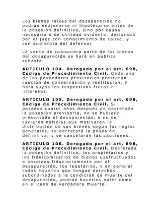 Los bienes raíces del desaparecido no
podrán enajenarse ni hipotecarse antes de
l a pose si ón defi ni ti va, si no por c au s a
necesaria o de utilidad evidente, declarada
por el juez con conocimiento de causa, y
con audiencia del defensor
La venta de cualquiera parte de los bienes
del desaparecido se hará en pública
subasta.
ARTICULO 104. Derogado por el art. 698,
Código de Procedimiento Civil. Cada uno
de los poseedores provisorios prestarán
caución de conservación y restitución, y
hará suyos los respectivos frutos e
intereses.
ARTICULO 105. Derogado por el art. 698,
Código de Procedimiento Civil. Si
pasados cuatro años después de decretada
la posesión provisoria, no se hubiere
presentado el desaparecido, o no se
tuvieren noticias que motivaren la
distribución de sus bienes según las reglas
generales, se decretará la posesión
definitiva, y se cancelarán las cauciones.
ARTICULO 106. Derogado por el art. 698,
Código de Procedimiento Civil. Decretada
l a pose si ón defi ni ti va, l os propi e tari os y
l os fi dei comi sari os de bi enes u sufructu ado s
o poseídos fiduciariamente por el
desaparecido, los legatarios, y en general
todos aquellos que tengan derechos
subordinados a la condición de muerte del
desaparecido, podrán hacerlos valer como
en el caso de verdadera muerte.

 
