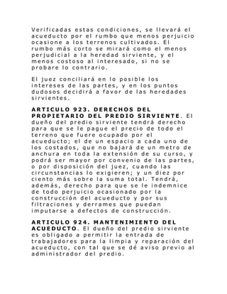 Veri fi cadas e stas condi ci ones, se l l evar á el
acueducto por el rumbo que menos perjuicio
ocasione a los terrenos cultivados. El
rumbo más corto se mirará como el menos
perjudicial a la heredad sirviente, y el
menos costoso al interesado, si no se
probare lo contrario.
El juez conciliará en lo posible los
intereses de las partes, y en los puntos
dudosos decidirá a favor de las heredades
sirvientes.
ARTICULO 923. DERECHOS DEL
PROPIETARIO DEL PREDIO SIRVIENTE . El
dueño del predio sirviente tendrá derecho
para que se le pague el precio de todo el
terreno que fuere ocupado por el
acueducto; el de un espacio a cada uno de
los costados, que no bajará de un metro de
anchura en toda la extensión de su curso, y
podrá ser mayor por convenio de las partes,
o por disposi ción del juez, cuando las
circunstancias lo exigieren; y un diez por
ciento más sobre la suma total. Tendrá,
además, derecho para que se le indemnice
de todo perjuicio ocasionado por la
construcción del acueducto y por sus
filtraciones y derrames que puedan
imputarse a defectos de construcción.
ARTICULO 924. MANTENIMIENTO DEL
ACUEDUCTO. El dueño del predio sirviente
es obligado a permitir la entrada de
trabajadores para la limpia y reparación del
acueducto, con tal que se dé aviso previo al
administrador del predio.

 