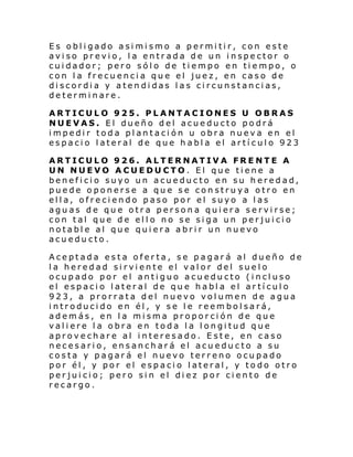 Es obligado asimismo a permitir, con este
aviso previo, la entrada de un inspector o
cuidador; pero sólo de tiempo en tiempo, o
con la frecuencia que el juez, en caso de
discordia y atendidas las circunstancias,
determinare.
ARTICULO 925. PLANTACIONES U OBRAS
NUEVAS. El dueño del acueducto podrá
impedir toda plantación u obra nueva en el
espacio lateral de que habla el artículo 923
ARTICULO 926. ALTERNATIVA FRENTE A
UN NUEVO ACUEDUCTO. El que tiene a
beneficio suyo un acueducto en su heredad,
puede oponerse a que se construya otro en
ella, ofreciendo paso por el suyo a las
aguas de que otra persona quiera servirse;
con tal que de ello no se siga un perjuicio
notable al que quiera abrir un nuevo
acueducto.
Aceptada esta oferta, se pagará al dueño de
la heredad sirviente el valor del suelo
ocupado por el antiguo acueducto (incluso
el espacio lateral de que habla el artículo
923, a prorrata del nuevo volumen de agua
introducido en él, y se le reembolsará,
además, en la misma proporción de que
valiere la obra en toda la longitud que
aprovechare al interesado. Este, en caso
necesario, ensanchará el acueducto a su
costa y pagará el nuevo terreno ocupado
por él, y por el espacio lateral, y todo otro
perjuicio; pero sin el diez por ciento de
recargo.

 