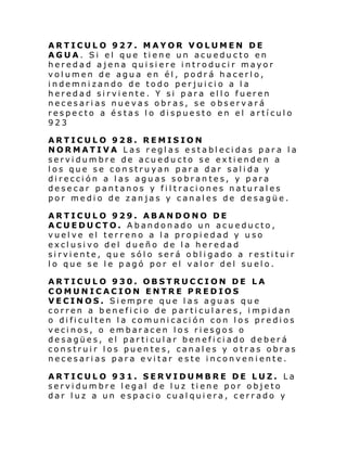 ARTICULO 927. MAYOR VOLUMEN DE
AGUA. Si el que tiene un acueducto en
heredad ajena quisiere introducir mayor
volumen de agua en él, podrá hacerlo,
indemnizando de todo perjuicio a la
heredad si rvi ente . Y si para el l o fueren
necesarias nuevas obras, se observará
respecto a éstas lo dispuesto en el artículo
923
ARTICULO 928. REMISION
NORMATIVA Las reglas establecidas para la
servidumbre de acueducto se extienden a
los que se construyan para dar salida y
dirección a las aguas sobrantes, y para
desecar pantanos y filtraciones naturales
por medio de zanjas y canales de desagüe.
ARTICULO 929. ABANDONO DE
ACUEDUCTO. Abandonado un acueducto,
vuelve el terreno a la propiedad y uso
exclusivo del dueño de la heredad
sirviente, que sólo será obligado a restituir
lo que se le pagó por el valor del suelo.
ARTICULO 930. OBSTRUCCION DE LA
COMUNICACION ENTRE PREDIOS
VECINOS. Siempre que las aguas que
corren a beneficio de particulares, impidan
o dificulten la comunicación con los predios
vecinos, o embaracen los riesgos o
desagües, el particular beneficiado deberá
construir los puentes, canales y otras obras
necesarias para evitar este inconveniente.
ARTICULO 931. SERVIDUMBRE DE LUZ. La
servidumbre legal de luz tiene por objeto
dar luz a un espacio cualquiera, cerrado y

 
