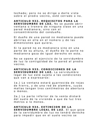 techado; pero no se dirige a darle vista
sobre el predio vecino, esté cerrado o no.
ARTICULO 932. REQUISITOS PARA LA
SERVIDUMBRE DE LUZ. No se puede abrir
ventana o tronera de ninguna clase en una
pared medianera, sino con el
consentimiento del condueño.
El dueño de una pared no medianera puede
abrirlas en ella en el número y de las
dimensiones que quiera.
Si la pared no es medianera sino en una
parte de su altura, el dueño de la parte no
medianera goza de igual derecho en esta.
No se opone al ejercicio de la servidumbr e
de luz la contigüidad de la pared al predio
vecino.
ARTICULO 933. CONDICIONES DE LA
SERVIDUMBRE DE LUZ. La servidumbre
legal de luz está sujeta a las condiciones
que van a expresarse:
1a.) La ventana estará guarnecida de rejas
de hierro, y de una red de alambre, cuyas
mallas tengan tres centímetros de abertura
o menos.
2a.) La parte inferior de la venta distará
del suelo de la vivienda a que da luz tres
metros a lo menos.
ARTICULO 934. EXTINCION DE LA
SERVIDUMBRE LEGAL DE LUZ. El que goza
de la servidumbr e de luz no tendrá derecho
para impedir que en el suelo vecino se

 