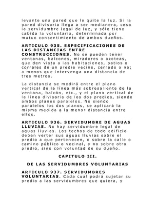 levante una pared que le quite la luz. Si la
pared divisoria llega a ser medianera, cesa
la servidumbre legal de luz, y sólo tiene
cabida la voluntaria, determinada por
mutuo consentimiento de ambos dueños.
ARTICULO 935. ESPECIFICACIONES DE
LAS DISTANCIAS ENTRE
CONSTRUCCIONES. No se pueden tener
ventanas, balcones, miradores o azoteas,
que den vista a las habitaciones, patios o
corrales de un predio vecino, cerrado o no;
a menos que intervenga una distancia de
tres metros.
La distancia se medirá entre el plano
vertical de la línea más sobresaliente de la
ventana, balcón, etc., y el plano vertical de
la línea divisoria de los dos predios, siendo
ambos planos paralelos. No siendo
paralelos los dos planos, se aplicará la
misma medida a la menor distancia entre
ellos.
ARTICULO 936. SERVIDUMBRE DE AGUAS
LLUVIAS. No hay servidumbre legal de
aguas lluvias. Los techos de todo edificio
deben verter sus aguas lluvias sobre el
predio a que perten ecen, o sobre la calle o
camino público o vecinal, y no sobre otro
predio, sino con voluntad de su dueño.
CAPITULO III.
DE LAS SERVIDUMBRES VOLUNTARIAS
ARTICULO 937. SERVIDUMBRES
VOLUNTARIAS. Cada cual podrá sujetar su
predio a las servidumbres que quiera, y

 