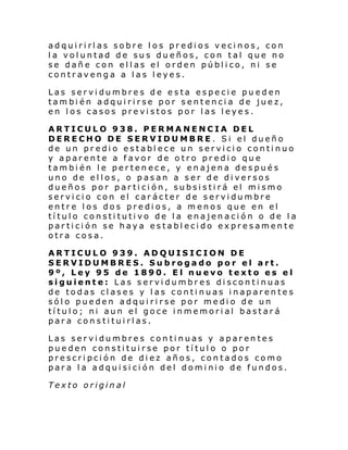 adquirirlas sobre los predios vecinos, con
la voluntad de sus dueños, con tal que no
se dañe con ellas el orden público, ni se
contravenga a las leyes.
Las servidumbres de esta especie pueden
también adquirirse por sentencia de juez,
en los casos previstos por las leyes.
ARTICULO 938. PERMANENCIA DEL
DERECHO DE SERVIDUMBRE. Si el dueño
de un predio establece un servicio continuo
y aparente a favor de otro predio que
también le pertenece, y enajena después
uno de ellos, o pasan a ser de diversos
dueños por partición, subsistirá el mismo
servicio con el carácter de servidumbre
entre los dos predios, a menos que en el
título constitutivo de la enajenación o de la
partición se haya establecido expresamente
otra cosa.
ARTICULO 939. ADQUISICION DE
SERVIDUMBRES. Subrogado por el art.
9º, Ley 95 de 1890. El nuevo texto es el
siguiente: Las servidumbres discontinuas
de todas clases y las continuas inaparentes
sólo pueden adquirirse por medio de un
título; ni aun el goce inmemorial bastará
para constituirlas.
Las servidumbres continuas y aparentes
pueden constituirse por título o por
prescripción de diez años, contados como
para la adquisición del dominio de fundos.
Texto original

 