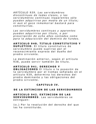 ARTÍCULO 939. Las servidumbres
discontinuas de todas clases, y las
servidumbres continuas inaparentes sólo
pueden adquirirse por medio de un título;
ni aun el goce inmemorial bastará para
constituirlas.
Las servidumbres continuas y aparentes
pueden adquirirse por título, o por
prescripción de ocho años contados como
para la adquisición del dominio de fundos.
ARTICULO 940. TITULO CONSTITUTIVO Y
SUPLETIVO. El título constitutivo de
servidumbre puede suplirse por el
reconocimiento expreso del dueño del
predi o si rvi ente.
La destinación anterior, según el artículo
938, puede servir también de título.
ARTICULO 941. DERECHOS Y
OBLIGACIONES El título o la posesión de
la servidumbre por el tiempo señalado en el
artículo 939, determina los derechos del
predio dominante y las obligaciones del
predi o si rvi ente.
CAPITULO IV.
DE LA EXTINCION DE LAS SERVIDUMBRES
ARTICULO 942. EXTINCION DE LAS
SERVIDUMBRES. Las servidumbres se
extinguen:
1o.) Por la resolución del derecho del que
las ha constituido.

 