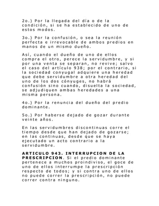 2o.) Por la llegada del día o de la
condición, si se ha establecido de uno de
estos modos.
3o.) Por la confusión, o sea la reunión
perfecta e irrevocable de ambos predios en
manos de un mismo dueño.
Así, cuando el dueño de uno de ellos
compra el otro, perece la servidumbre, y si
por una venta se separan, no revive; salvo
el caso del artículo 938; por el contrario, si
la sociedad conyugal adquiere una heredad
que debe servidumbre a otra heredad del
uno de los dos cónyuges, no habrá
confusión sino cuando, disuelta la sociedad,
se adjudiquen ambas heredades a una
misma persona.
4o.) Por la renuncia del dueño del predio
dominante.
5o.) Por haberse dejado de gozar durante
veinte años.
En las servidumbres discontinuas corre el
tiempo desde que han dejado de gozarse;
en las continuas, desde que se haya
ejecutado un acto contrario a la
servidumbre.
ARTICULO 943. INTERRUPCION DE LA
PRESCRIPCION. Si el predio dominante
pertenece a muchos proindiviso, el goce de
uno de ellos interrumpe la prescripción
respecto de todos; y si contra uno de ellos
no puede correr la prescripción, no puede
correr contra ninguno.

 