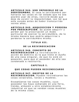 ARTICULO 944. USO IMPOSIBLE DE LA
SERVIDUMBRE. Si cesa la servidumbre por
hallarse las cosas en tal estado que no sea
posible usar de ellas, revivirá desde que
deje de existir la imposibilidad, con tal que
esto suceda antes de haber transcurrido
veinte años.
ARTICULO 945. ADQUISICION Y PERDIDA
POR PRESCRIPCION . Se puede adquirir y
perder por la prescripción un modo
particular de ejercer la servidumbre, de la
misma manera que podría adquirirse o
perderse la servidumbre misma.
TITULO XII.
DE LA REIVINDICACION
ARTICULO 946. CONCEPTO DE
REIVINDICACION La reivindicación o
acción de dominio es la que tiene el dueño
de una cosa singular, de que no está en
posesión, para que el poseedor de ella sea
condenado a restituirla.
CAPITULO I.
QUE COSAS PUEDEN REIVINDICARSE
ARTICULO 947. OBJETOS DE LA
REIVIN DI CA CI ON. Pue d en rei vi ndi cars e l as
cosas corporales, raíces y muebles.
Exceptúanse las cosas muebles, cuyo
poseedor las haya comprado en una feria,
ti enda, al macén u o tro e stabl eci mi ento
industrial en que se vendan cosas muebles
de la misma clase.

 