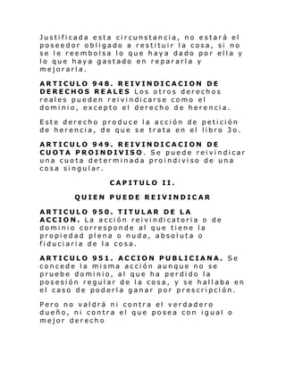 Justificada esta circunstancia, no estará el
poseedor obligado a restituir la cosa, si no
se le reembolsa lo que haya dado por ella y
lo que haya gastado en repararla y
mejorarla.
ARTICULO 948. REIVINDICACION DE
DERECHOS REALES Los otros derechos
real es pue den r ei vi ndi carse como el
dominio, excepto el derecho de herencia.
Este derecho produce la acción de petición
de herencia, de que se trata en el libro 3o.
ARTICULO 949. REIVINDICACION DE
CUOTA PROINDIVISO. Se puede reivindicar
una cuota determinada proindiviso de una
cosa singular.
CAPITULO II.
QUIEN PUEDE REIVINDICAR
ARTICULO 950. TITULAR DE LA
ACC IO N. La acci ón rei vi ndi catori a o de
dominio corresponde al que tiene la
propiedad plena o nuda, absoluta o
fiduciaria de la cosa.
ARTICULO 951. ACCION PUBLICIANA. Se
concede la misma acción aunque no se
pruebe dominio, al que ha perdido la
posesión regular de la cosa, y se hallaba en
el caso de poderla ganar por prescripción.
Pero no valdrá ni contra el verdadero
dueño, ni contra el que posea con igual o
mejor derecho

 