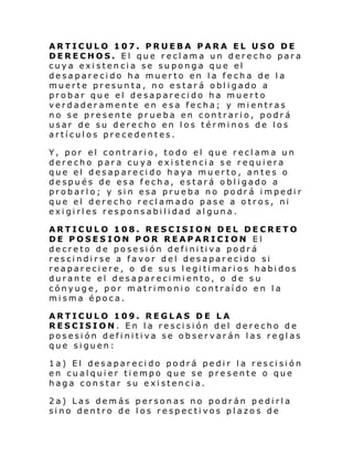 ARTICULO 107. PRUEBA PARA EL USO DE
DERECHOS. El que reclama un derecho para
cuya existencia se suponga que el
desaparecido ha muerto en la fecha de la
muerte presunta, no estará obligado a
probar que el desaparecido ha muerto
verdaderamente en esa fecha; y mientras
no se presente prueba en contrario, podrá
usar de su derecho en los términos de los
artículos precedentes.
Y, por el contrario, todo el que reclama un
derecho para cuya existencia se requiera
que el desaparecido haya muerto, antes o
después de esa fecha, estará obligado a
probarlo; y sin esa prueba no podrá impedir
que el derecho reclamado pase a otros, ni
exigirles responsabilidad alguna.
ARTICULO 108. RESCISION DEL DECRETO
DE POSESION POR REAPARICION El
de cre to d e po se si ón defi ni ti va podr á
rescindirse a favor del desaparecido si
reapareciere, o de sus legitimarios habidos
durante el desaparecimiento, o de su
cónyuge, por matrimonio contraído en la
misma época.
ARTICULO 109. REGLAS DE LA
RESCISION. En la rescisión del derecho de
posesión definitiva se observarán las reglas
que siguen:
1a) El desaparecido podrá pedir la rescisión
en cualquier tiempo que se presente o que
haga constar su existencia.
2a) Las demás personas no podrán pedirla
sino dentro de los respectivos plazos de

 
