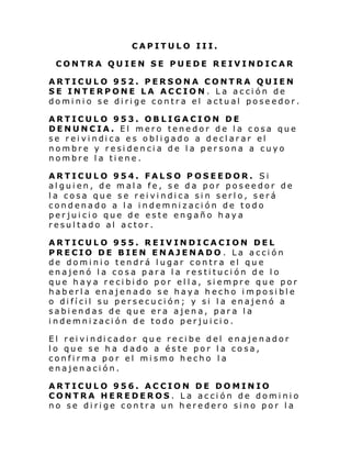 CAPITULO III.
CONTRA QUIEN SE PUEDE REIVINDICAR
ARTICULO 952. PERSONA CONTRA QUIEN
SE INTERPONE LA ACCION. La acción de
dominio se dirige contra el actual poseedor.
ARTICULO 953. OBLIGACION DE
DENUNCIA. El mero tenedor de la cosa que
se r ei vi ndi ca e s obl i gado a decl ar ar el
nombre y residencia de la persona a cuyo
nombre la tiene.
ARTICULO 954. FALSO POSEEDOR. Si
alguien, de mala fe, se da por poseedor de
la cosa que se reivindica sin serlo, será
condenado a la indemnización de todo
perjuicio que de este engaño haya
resultado al actor.
ARTICULO 955. REIVINDICACION DEL
PRECIO DE BIEN ENAJENADO . La acción
de dominio tendrá lugar contra el que
enajenó la cosa para la restitución de lo
que haya recibido por ella, siempre que por
haberla enajenado se haya hecho imposible
o difícil su persecución; y si la enajenó a
sabiendas de que era ajena, para la
indemnización de todo perjuicio.
El rei vi ndi cador qu e re ci be del enaje nador
lo que se ha dado a éste por la cosa,
confirma por el mismo hecho la
enajenación.
ARTICULO 956. ACCION DE DOMINIO
CONTRA HEREDEROS. La acción de dominio
no se dirige contra un heredero sino por la

 