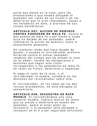 parte que posea en la cosa; pero las
prestaciones a que estaba obligado el
poseedor por razón de los frutos o de los
deterioros que le eran imputables, pasan a
los herederos de éste, a prorrata de sus
cuotas hereditarias.
ARTICULO 957. ACCION DE DOMINIO
CONTRA POSEEDOR DE MALA FE . Contra el
que poseía de mala fe y por hecho o culpa
suya ha dejado de ser poseedor, podrá
intentarse la acción de dominio, como si
actualmente poseyese.
De cualquier modo que haya dejado de
poseer, y aunque el rei vi ndi cador pr efi era
dirigirse contra el actual poseedor,
respecto del tiempo que ha estado la cosa
en su poder, tendrá las obligaciones y
derechos que según este título
corresponden a los poseedores de mala fe,
en razón de frutos, deterioros y expensas.
Si paga el valor de la cosa, y el
rei vi ndi cador l o acepta, sucederá en l os
derecho s del rei vi ndi cador so bre el la.
El rei vi ndi cador, en l os caso s de l os dos
incisos precedentes, no será obligado al
saneamiento.
ARTICULO 958. SECUESTRO DE BIEN
MUEBLE. Si rei vi ndi cándose un a cosa
corporal mueble, hubiere motivo de temer
que se pierda o deteriore en manos del
poseedor, podrá el actor pedir su
secuestro; y el poseedor será obligado a
consentir en él o a dar seguridad suficiente

 
