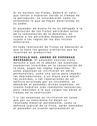Si no existen los frutos, deberá el valor
que tenían o hubieran tenido al tiempo de
la percepción; se considerarán como no
existentes lo que se hayan deteriorado en
su poder.
El poseedor de buena fe no es obligado a la
restitución de los frutos percibidos antes
de la contestación de la demanda; en
cuanto a los percibidos después, estará
sujeto a las reglas de los dos in cisos
anteriores.
En toda restitución de frutos se abonarán al
que la hace los gastos ordinarios que ha
invertido en producirlos.
ARTICULO 965. ABONO DE EXPENSAS
NECESARIA. El poseedor vencido tiene
derecho a que se le abonen las expensas
necesarias invertidas en la conservación de
la cosa, según las reglas siguientes: Si
estas expensas se invirtieren en obras
permanentes, como una cerca para impedir
las depredaciones, o un dique para atajar
las avenidas, o las reparaciones de un
edificio arruinado por un t erremoto, se
abonarán al poseedor dichas expensas, en
cuanto hubieren sido realmente necesarias;
pero reducidas a lo que valgan las obras al
tiempo de la restitución.
Y si las expensas se invirtieron en cosas
que por su naturaleza no dejan un
resultado material permanente, como la
defensa judicial de la finca, serán abonados
al poseedor en cuanto aprovecharen al

 