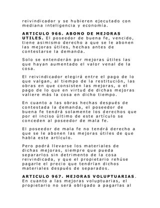 rei vi ndi cador y se hu bi eren e je cu tado con
mediana inteligencia y economía.
ARTICULO 966. ABONO DE MEJORAS
UTILES. El poseedor de buena fe, vencido,
tiene asimismo derecho a que se le abonen
las mejoras útiles, hechas antes de
contestarse la demanda.
Solo se entenderán por mejoras útiles las
que hayan aumentado el valor venal de la
cosa.
El rei vi ndi cador el egi rá entr e el pago de l o
que valgan, al tiempo de la restitución, las
obras en que consisten las mejoras, o el
pago de lo que en virtud de dichas mejoras
valiere más la cosa en dicho tiempo.
En cuanto a las obras hechas después de
contestada la demanda, el poseedor de
buena fe tendrá solamente los d erechos que
por el i nci so úl ti mo de este artí cul o se
conceden al poseedor de mala fe.
El poseedor de mala fe no tendrá derecho a
que se le abonen las mejoras útiles de que
habla este artículo.
Pero podrá llevarse los materiales de
dichas mejoras, siempre que pueda
separarlos sin detrimento de la cosa
rei vi ndi cada, y qu e el propi etari o rehúse
pagarle el precio que tendrían dichos
materiales después de separados.
ARTICULO 967. MEJORAS VOLUPTUARIAS .
En cuanto a las mejoras voluptuarias, el
propietario no será obligado a pagarlas al

 