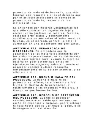 poseedor de mala ni de buena fe, que sólo
tendrán con respecto a ellas el derecho que
por el artículo precedente se concede al
poseedor de mala fe, respecto de las
mejoras útiles.
Se entienden por mejoras voluptuarias las
que sólo consisten en objetos de lujo y
recreo, como jardines, miradores, fuentes,
cascadas artificiales y generalmente
aquellas que no aumentan el valor venal de
la cosa, en el mercado general, o sólo lo
aumen tan en una propor ci ón i nsi gni fi cante .
ARTICULO 968. SEPAR ACION DE
MATERIALES. Se entenderá que la
separación de los materiales permitida por
los artículos precedentes, es en detrimento
de la cosa reivindicada, cuando hubiere de
dejarla en peor estado que antes de
ejecutarse las mejoras; salvo en cuanto el
poseedor vencido pudiere reponerla
inmediatamente en su estado anterior, y se
allanare a ello.
ARTICULO 969. BUENA O MALA FE DEL
POSEEDOR. La buena o mala fe del
poseedor se refiere, relativamente a los
frutos, al tiempo de la percepción, y
relativamente a las expensas y mejoras, al
tiempo en que fueron hechas.
ARTICULO 970. DERECHO DE RETENCION
DEL POSEEDOR. Cuando el poseedor
vencido tuviere un saldo que reclamar en
razón de expensas y mejoras, podrá retener
la cosa hasta que se verifique el pago, o se
le asegure a su satisfacción.

 