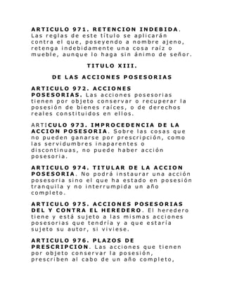 ARTICULO 971. RETENCION INDEBIDA.
Las reglas de este título se aplicarán
contra el que, poseyendo a nombre ajeno,
retenga indebidamente una cosa raíz o
mueble, aunque lo haga sin ánimo de señor.
TITULO XIII.
DE LAS ACCIONES POSESORIAS
ARTICULO 972. ACCIONES
POSESORIAS. Las acciones posesorias
tienen por objeto conservar o recuperar la
posesión de bienes raíces, o de derechos
reales constituidos en ellos.
ARTICULO 973. IMPROCEDENCIA DE LA
ACCION POSESORIA. Sobre las cosas que
no pueden ganarse por prescripción, como
las servidumbres inaparentes o
discontinuas, no puede haber acción
posesoria.
ARTICULO 974. TITULAR DE LA ACCION
POSESORIA. No podrá instaurar una acción
posesoria sino el que ha estado en posesión
tranquila y no interrumpida un año
completo.
ARTICULO 975. ACCIONES POSESORIAS
DEL Y CONTRA EL HEREDERO . El heredero
tiene y está sujeto a las mismas acciones
posesorias que tendría y a que estaría
sujeto su autor, si viviese.
ARTICULO 976. PLAZOS DE
PRESCRIPCION. Las acciones que tienen
por objeto conservar la posesión,
prescriben al cabo de un año completo,

 