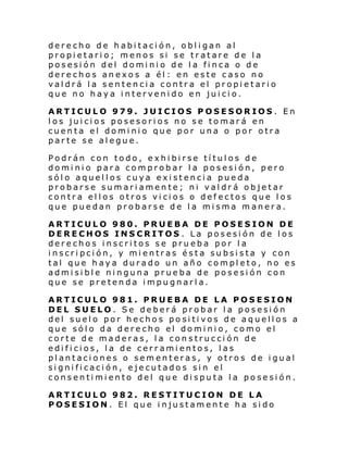 derecho de habitación, obligan al
propietario; menos si se tratare de la
posesión del dominio de la finca o de
derechos anexos a él: en este caso no
valdrá la sentencia contra el propietario
que no haya intervenido en juicio.
ARTICULO 979. JUICIOS POSESORIOS. En
los juicios posesorios no se tomará en
cuenta el dominio que por una o por otra
parte se alegue.
Podrán con todo, exhibirse títulos de
dominio para comprobar la posesión, pero
sólo aquellos cuya existencia pueda
probarse sumariamente; ni valdrá objetar
contra ellos otros vicios o defectos que los
que puedan probarse de la misma manera.
ARTICULO 980. PRUEBA DE POSESION DE
DERECHOS INSCRITOS . La posesión de los
derechos inscritos se prueba por la
inscripción, y mientras ésta subsista y con
tal que haya durado un año completo, no es
admisible ninguna prueba de posesión con
que se pretenda impugnarla.
ARTICULO 981. PRUEBA DE LA POSESION
DEL SUELO. Se deberá probar la posesión
del suelo por hechos positivos de aquellos a
que sólo da derecho el dominio, como el
corte de maderas, la construcción de
edificios, la de cerramientos, las
plantaciones o sementeras, y otros de igual
significación, ejecutados sin el
consentimiento del que disputa la posesión.
ARTICULO 982. RESTITUCION DE LA
POSESION. El que injustamente ha sido

 