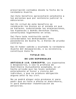 prescripción contados desde la fecha de la
verdadera muerte.
3a) Este beneficio aprovechará solamente a
las personas que por sentencia judicial lo
obtuvieren.
4a) En virtud de este beneficio se
recobrarán los bienes en el estado en que
se hallaren, subsistiendo las enajenaciones,
las hipotecas y demás derechos reales,
constituidos legalmente en ellos.
5a) Para toda restitución serán
considerados los demandados como
poseedores de buena fe, a menos de prueba
contraria.
6a) El haber sabido y ocultado la verdadera
muerte del desaparecido, o su existencia,
constituye mala fe.
TITULO III.
DE LOS ESPONSALES
ARTICULO 110. CONCEPTO. Los esponsales
o desposorios, o sea la promesa de
matrimonio mutuamente aceptada, es un
hecho privado que las leyes someten
enteramente al honor y ciencia del
i ndi vi duo, y que no produce obl i gaci ón
alguna ante la ley civil.
No se podrá alegar esta promesa ni para
pedir que se lleve a efecto el matrimonio,
ni para demandar indemnización de
perjuicios.

 