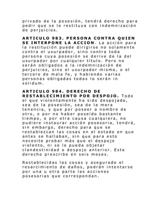 privado de la posesión, tendrá derecho para
pedir que se le restituya con indemnización
de perjuicios.
ARTICULO 983. PERSONA CONTRA QUIEN
SE INTERPONE LA ACCION. La acción para
l a resti tu ci ón puede di ri gi rse no sol amen te
contra el usurpador, sino contra toda
persona cuya posesión se derive de la del
usurpador por cualquier título. Pero no
serán obligados a la indemnización de
perjuicios, sino el usurpador mismo, o el
tercero de mala fe, y habiendo varias
personas obligadas todas lo serán in
solidum.
ARTICULO 984. DERECHO DE
RESTABLECIMIENTO POR DESPOJO. Todo
el que violentamente ha sido despojado,
sea de la posesión, sea de la mera
tenencia, y que por poseer a nombre de
otro, o por no haber poseído bastante
tiempo, o por otra causa cualquiera, no
pudiere instaurar acción posesoria, tendrá,
sin embargo, derecho para que se
restablezcan las cosas en el estado en que
antes se hallaban, sin que para esto
necesite probar más que el despojo
violento, ni se le pueda objetar
clandestinidad o despojo anterior. Este
derecho prescribe en seis meses.
Restablecidas las cosas y asegurado el
resarcimiento de daños, podrán intentarse
por una u otra parte las acciones
posesorias que correspondan.

 