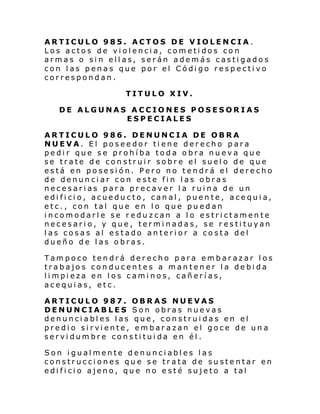ARTICULO 985. ACTOS DE VIOLENCIA.
Los actos de violencia, cometidos con
armas o sin ellas, serán además castigados
con las penas que por el Código respectivo
correspondan.
TITULO XIV.
DE ALGUNAS ACCIONES POSESORIAS
ESPECIALES
ARTICULO 986. DENUNCIA DE OBRA
NUEVA. El poseedor tiene derecho para
pedir que se prohíba toda obra nueva que
se trate de construir sobre el suelo de que
está en posesión. Pero no tendrá el derecho
de denunciar con este fin las obras
necesarias para precaver la ruina de un
edificio, acueducto, canal, puente, acequia,
etc., con tal que en lo que puedan
incomodarle se reduzcan a lo estrictamente
necesario, y que, terminadas, se restituyan
las cosas al estado anterior a costa del
dueño de las obras.
Tampoco tendrá derecho para embarazar los
trabajos conducentes a mantener la debida
limpieza en los caminos, cañerías,
acequias, etc.
ARTICULO 987. OBRAS NUEVAS
DENUNCIABLES Son obras nuevas
denunciables las que, construidas en el
predi o si rvi ente, em bar azan el goce de un a
servidumbre constituida en él.
Son igualmente denunciables las
construcciones que se trata de sustentar en
edificio ajeno, que no esté sujeto a tal

 