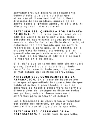 servidumbre. Se declara especialmente
denunciable toda obra voladiza que
atr avi ese el pl ano ver ti cal de l a l í nea
divisoria de los predios, aunque no se
apoye sobre el predio ajeno, ni dé vista, ni
vi erta agu as l l uvi as sobr e él .
ARTICULO 988. QUERELLA POR AMENAZA
DE RUINA. El que tema que la ruina de un
edificio vecino le pare perjuicio, tiene
derecho de querellarse al juez para que se
mand e al dueño de tal edi fi ci o derribarl o, si
estuviere tan deteriorado que no admita
reparación; o para que, si la admite, se le
ordene hacerla inmediatamente; y si el
querellado no procediere a cumplir el fallo
judicial, se derribará el edificio o se hará
la reparación a su costa.
Si el daño qu e s e teme del e di fi ci o no fuere
grave, bastará que el querellado rinda
caución de resarcir todo perjuicio que por
el mal estado del edificio sobrevenga.
ARTICULO 989. CONDICIONES DE LA
REPARACION. En el caso de hacerse por
otro que el querellado la reparación de que
habla el artículo precedente, el que se
encargue de hacerla conservará la forma y
di mensi ones d el anti guo e di fi ci o en tod as
sus partes, salvo si fuere necesario
alterarlas para precaver el peligro.
Las alteraciones se ejecutarán a voluntad
del dueño del edificio, en cuanto sea
compatible con el objeto de la querella.
ARTICULO 990. DERRUMBE DE LA
EDIFICACION. Si notificada la querella,

 
