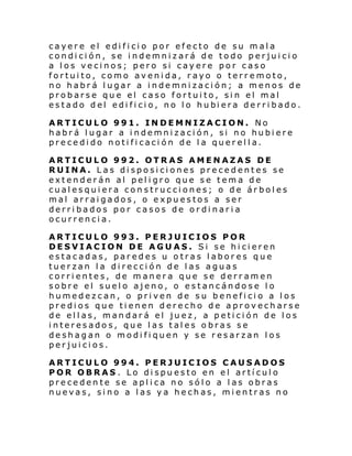 cayere el edificio por efecto de su mala
condición, se indemnizará de todo perjuicio
a los vecinos; pero si cayere por caso
fortuito, como avenida, rayo o terremoto,
no habrá lugar a indemnización; a menos de
probarse que el caso fortuito, sin el mal
estado del edi fi ci o, no l o hubi era de rri bado.
ARTICULO 991. INDEMNIZACION. No
habrá lugar a indemnización, si no hubiere
pre ce di do noti fi caci ón de l a quer el l a.
ARTICULO 992. OTRAS AMENAZAS DE
RUINA. Las disposiciones precedentes se
extenderán al peligro que se tema de
cualesquiera construcciones; o de árboles
mal arraigados, o expuestos a ser
derribados por casos de ordinaria
ocurrencia.
ARTICULO 993. PERJUICIOS POR
DESVIACION DE AGUAS. Si se hicieren
estacadas, paredes u otras labores que
tuerzan la dirección de las aguas
corrientes, de manera que se derramen
sobre el suelo ajeno, o estancándose lo
humedezcan, o priven de su beneficio a los
predios que tienen derecho de aprovecharse
de ellas, mandará el juez, a petición de los
interesados, que las tales obras se
deshagan o modifiquen y se resarzan los
perjuicios.
ARTICULO 994. PERJUICIOS CAUSADOS
POR OBRAS . Lo dispuesto en el artículo
precedente se aplica no sólo a las obras
nuevas, sino a las ya hechas, mientras no

 
