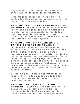 haya transcurrido tiempo bastante para
constituir un derecho de servidumbre.
Pero ninguna prescripción se admitirá
contra las obras que corrompan el aire y lo
hagan conocidamente dañoso.
ARTICULO 995. OBRAS PARA DETENCION
DE AGUAS. El que hace obras para impedir
l a entrada de agu as que no e s o bl i gado a
recibir, no es responsable de los daños
que, atajadas de esa manera, y sin
intención de ocasionarlos, puedan causar en
l as ti erras o e di fi ci os ajenos.
ARTICULO 996. ESTANCAMIENTO O
CAMBIO DE CURSO DE AGUAS. Si
corriendo el agua por una heredad se
estancare o torciere su curso, embarazada
por el cieno, piedras, palos u otras
materias que acarrea y deposita, los dueños
de las heredades en que esta alteración del
curso del agua cause perjuicio, tendrán
derecho para obligar al dueño de la heredad
en que ha sobrevenido el embarazo, a
removerlo, o les permita a ellos hacerlo, de
manera que se restituyan las cosas al
estado anterior.
El costo de la limpia o desembarazo se
repartirá entre los dueños de todos los
predios, a prorrata del beneficio que
reporten del agua.
ARTICULO 997. PERJUICIOS POR
DERRAME DE AGUAS. Siempre que de las
aguas de que se sirve un predio, por
negl i gen ci a del dueño en darl e sal i da si n
daño de sus vecinos, se derramen sobre

 