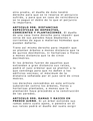 otro predio, el dueño de éste tendrá
derecho para que se le resarza el perjuicio
sufrido, y para que en caso de reincidencia
se le pague el doble de lo que el perjuicio
le importare.
ARTICULO 998. DISTANCIAS
ESPECÍFICAS DE DEPOSITOS,
CORRIENTES Y PLANTACIONES. El dueño
de una casa tiene derecho para impedir que
cerca de sus paredes haya depósitos o
corrientes de agua o materias húmedas que
puedan dañarla.
Tiene así mismo derecho para i mpedir que
se planten árboles a menos distancia que la
de quince decímetros, ni hortalizas o flores
a menos distancia que la de cinco
decímetros.
Si los árboles fueren de aquellos que
extienden a gran distancia sus raíces,
podrá el juez ordenar que se plan ten a la
que convenga para que no dañen a los
edificios vecinos; el máximum de la
distancia señalada por el juez será de cinco
metros.
Los derechos concedidos en este artículo
subsistirán contra los árboles, flores u
hortalizas plantadas, a menos que la
plantación haya precedido a la construcción
de las paredes.
ARTICULO 999. RAMAS Y RAICES EN
PREDIO AJENO. Si un árbol extiende sus
ramas sobre suelo ajeno, o penetra en él
sus raíces podrá el dueño del suelo exigir

 