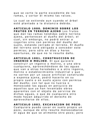 que se corte la parte excedente de las
ramas, y cortar él mismo las raíces.
Lo cual se extiende aun cuando el árbol
esté plantado a la distancia debida.
ARTICULO 1000. DOMINIO SOBRE LOS
FRUTOS EN TERRENO AJENO Los frutos
que dan las ramas tendidas sobre terreno
ajeno, pertenecen al dueño del árbo l; el
cual, sin embargo, no podrá entrar a
cogerlos sino con permiso del dueño del
suelo, estando cerrado el terreno. El dueño
del terreno será obligado a conceder este
permiso; pero sólo en días y horas
oportunas, de que no le resulte daño.
ARTICULO 1001. CONSTRUCCION DE
INGENIO O MOLINO. El que quisiere
construir un ingenio o molino, o una obra
cualquiera, aprovechándose de las aguas
que van a otras heredades o a otro ingenio,
molino o establecimiento industrial y que
no corren por un cau ce ar ti fi ci al con strui do
a expensa ajena, podrá hacerlo en su
propio suelo o en suelo ajeno con permiso
del dueño; con tal que no tuerza o
menoscabe las aguas en perjuicio de
aquellos que ya han levantado obras
aparentes con el objeto de servirse de
dichas aguas, o que de cualquiera otro
modo hayan adquirido el derecho de
aprovecharse de ellas.
ARTICULO 1002. EXCAVACION DE POZO .
Cualquiera puede cavar en suelo propio un
pozo, aunque de ello resulte menoscabarse
el agua de que se alimenta otro pozo; pero

 