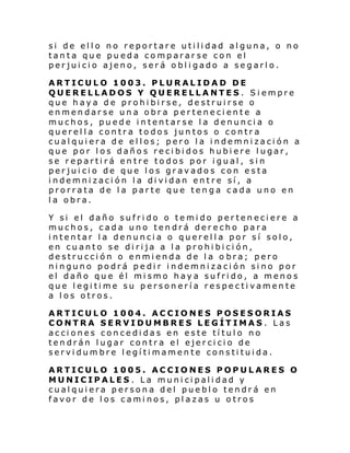 si de ello no reportare utilidad alguna, o no
tanta que pueda compararse con el
perjuicio ajeno, será obligado a segarlo.
ARTICULO 1003. PLURALIDAD DE
QUERELLADOS Y QUERELLANTES . Siempre
que haya de prohibirse, destruirse o
enmendarse una obra perteneciente a
muchos, puede intentarse la denuncia o
querella contra todos juntos o contra
cualquiera de ellos; pero la indemnización a
que por los daños recibidos hubiere lugar,
se repartirá entre todos por igual, sin
perjuicio de que los gravados con esta
indemnización la dividan entre sí, a
prorrata de la parte que tenga cada uno en
la obra.
Y si el daño sufrido o temido perteneciere a
muchos, cada uno tendrá derecho para
intentar la denuncia o querella por sí solo,
en cuanto se dirija a la prohibición,
destrucción o enmienda de la o bra; pero
ninguno podrá pedir indemnización sino por
el daño que él mismo haya sufrido, a menos
que legitime su personería respectivamente
a los otros.
ARTICULO 1004. ACCIONES POSESORIAS
CONTRA SERVIDUMBRES LEGÍTIMAS . Las
acciones concedidas en este título no
tendrán lugar contra el ejercicio de
servidumbre legítimamente constituida.
ARTICULO 1005. ACCIONES POPULARES O
MUNICIPALES . La municipalidad y
cualquiera persona del pueblo tendrá en
favor de los caminos, plazas u otros

 