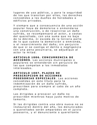 lugares de uso público, y para la seguridad
de los que transitan por ellos, los derechos
concedidos a los dueños de heredades o
edificios privados.
Y siempre que a consecuencia de una acción
popular haya de demolerse o enmendarse
una construcción, o de resarcirse un daño
sufrido, se recompensará al actor, a costas
del querellado, con una suma que no baje
de la décima, ni exceda de la tercera parte
de l o que cue ste l a de mol i ci ón o enmi enda,
o el resarcimiento del daño; sin perjuicio
de que si se castiga el delito o negligencia
con una pen a pecuniaria, se adjudique al
actor la mitad.
ARTICULO 1006. CONCURRENCIA DE
ACCIONES. Las acciones municipales o
populares se entenderán sin perjuicio de
las que competan a los inmediatos
interesados.
ARTICULO 1007. PLAZOS DE
PRESCRIPCION DE ACCIONES
POSESORIAS ESPECIALES. Las acciones
concedidas en este título para la
indemnización de un daño sufrido,
prescriben para siempre al cabo de un año
completo.
Las di ri gi das a pr ecav er un daño no
prescriben mientras haya justo motivo de
temerlo.
Si l as di ri gi das contr a una o bra nu e va no se
instauraren dentro del año, los denunciados
o querellados serán amparados en el juicio
posesorio, y el denunciante o querellante

 