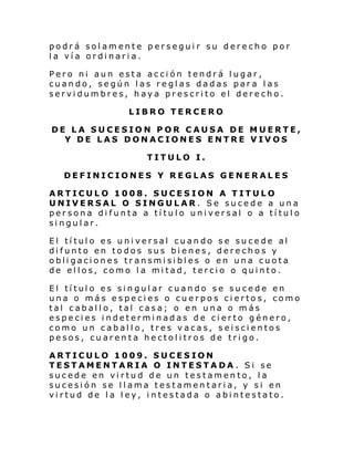 podrá solamente perseguir su derecho por
la vía ordinaria.
Pero ni aun esta acción tendrá lugar,
cuando, según las reglas dadas para las
servidumbres, haya prescrito el derecho.
LIBRO TERCERO
DE LA SUCESION POR CAUSA DE MUERTE,
Y DE LAS DONACIONES ENTRE VIVOS
TITULO I.
DEFINICIONES Y REGLAS GENERALES
ARTICULO 1008. SUCESION A TITULO
UNIVERSAL O SINGULAR. Se sucede a una
persona difunta a título universal o a título
singular.
El título es universal cuando se sucede al
difunto en todos sus bienes, derechos y
obligaciones transmisibles o en una cuota
de ellos, como la mitad, tercio o quinto.
El título es singular cuando se sucede en
una o más especies o cuerpos ciertos, como
tal caballo, tal casa; o en una o más
especies indeterminadas de cierto género,
como un caballo, tres vacas, seiscientos
pesos, cuarenta hectolitros de trigo.
ARTICULO 1009. SUCESION
TESTAMENTARIA O INTESTADA . Si se
sucede en virtud de un testamento, la
sucesión se llama testamentaria, y si en
virtud de la ley, intestada o abintestato.

 