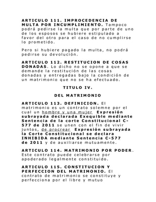 ARTICULO 111. IMPROCEDENCIA DE
MULTA POR INCUMPLIMIENTO. Tampoco
podrá pedirse la multa que por parte de uno
de los esposos se hubiere estipulado a
favor del otro para el caso de no cumplirse
lo prometido.
Pero si hubiere pagado la multa, no podrá
pedirse su devolución.
ARTICULO 112. RESTITUCION DE COSAS
DONADAS. Lo dicho no se opone a que se
demande la restitución de las cosas
donadas y entregadas bajo la condición de
un matrimonio que no se ha efectuado.
TITULO IV.
DEL MATRIMONIO
ARTICULO 113. DEFINICION. El
matrimonio es un contrato solemne por el
cual un hombre y una mujer Expresión
subrayada declarada Exequible mediante
Sentencia de la corte Constitucional C 577 de 2011 se unen con el fi n de vi vi r
juntos, de procrear Expresión subrayada
la Corte Constitucional se declara
INHIBIDA mediante Sentencia C-577
de 2011 y de auxiliarse mutuamente.
ARTICULO 114. MATRIMONIO POR PODER .
Este contrato puede celebrarse por
apoderado legalmente constituido.
ARTICULO 115. CONSTITUCION Y
PERFECCION DEL MATRIMONIO. El
contrato de matrimonio se constituye y
perfecciona por el libre y mutuo

 