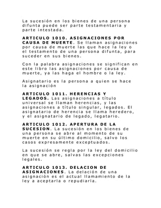 La sucesión en los bienes de una persona
difunta puede ser parte testamentaria y
parte intestada.
ARTICULO 1010. ASIGNACIONES POR
CAUSA DE MUERTE. Se llaman asignaciones
por causa de muerte las que hace la ley o
el testamento de una persona difunta, para
suceder en sus bienes.
Con la palabra asignaciones se significan en
este libro las asignaciones por causa de
muerte, ya las haga el hombre o la ley.
Asignatario es la persona a quien se hace
la asignación
ARTICULO 1011. HERENCIAS Y
LEGADOS. Las asignaciones a título
universal se llaman herencias, y las
asignaciones a título singular, legados. El
asignatario de herencia se llama heredero,
y el asignatario de legado, legatario.
ARTICULO 1012. APERTURA DE LA
SUCESION. La sucesión en los bienes de
una persona se abre al momento de su
muerte en su último domicilio, salvo los
casos expresamente exceptuados.
La sucesión se regla por la ley del domicilio
en que se abre, salvas las excepciones
legales.
ARTICULO 1013. DELACION DE
ASIGNACIONES . La delación de una
asignación es el actual llamamiento de la
ley a aceptarla o repudiarla.

 