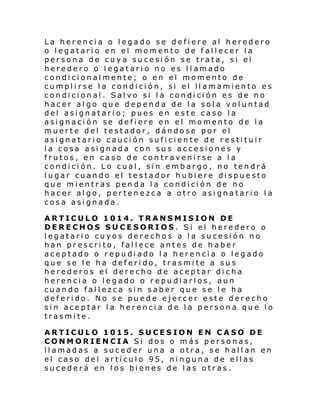 La herencia o legado se defiere al heredero
o legatario en el momento de fallecer la
persona de cuya sucesión se trata, si el
heredero o legatario no es llamado
condicionalmente; o en el momento de
cumplirse la condición, si el llamamiento es
condicional. Salvo si la condición es de no
hacer algo que dependa de la sola voluntad
del asignatario; pues en este caso la
asignación se defiere en el momento de la
muerte del testador, dándose por el
asignatario caución suficiente de restituir
la cosa asignada con sus accesiones y
frutos, en caso de contravenirse a la
condición. Lo cual, sin embargo, no tendrá
lugar cuando el testador hubiere dispuesto
que mientras penda la condición de no
hacer algo, pertenezca a otro asignatario la
cosa asignada.
ARTICULO 1014. TRANSMISION DE
DERECHOS SUCESORIOS. Si el heredero o
legatario cuyos derechos a la sucesión no
han prescrito, fallece antes de haber
aceptado o repudiado la herencia o legado
que se le ha deferido, trasmite a sus
herederos el derecho de aceptar dicha
herencia o legado o repudiarlos, aun
cuando fallezca sin saber que se le ha
deferido. No se puede ejercer este derecho
sin aceptar la herencia de la persona que lo
trasmite.
ARTICULO 1015. SUCESION EN CASO DE
CONMORIENCIA Si dos o más personas,
llamadas a suceder una a otra, se hallan en
el caso del artículo 95, ninguna de ellas
sucederá en los bienes de las otras.

 
