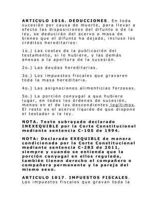 ARTICULO 1016. DEDUCCIONES . En toda
sucesión por causa de muerte, para llevar a
efecto las disposiciones del difunto o de la
ley, se deducirán del acervo o masa de
bienes que el difunto ha dejado, incluso los
créditos hereditarios:
1o.) Las costas de la publicación del
testamento, si lo hubiere, y las demás
anexas a la apertura de la sucesión.
2o.) Las deudas hereditarias.
3o.) Los impuestos fiscales que gravaren
toda la masa hereditaria.
4o.) Las asignaciones alimenticias forzosas.
5o.) La porción conyugal a que hubiere
lugar, en todos los órdenes de sucesión,
menos en el de los descendientes legítimos.
El resto es el acervo líquido de que dispone
el testador o la ley.
NOTA. Texto subrayado declarado
INEXEQUIBLE por la Corte Constitucional
mediante sentencia C-105 de 1994.
NOTA: Declarado EXEQUIBLE de manera
condicionada por la Corte Constitucional
mediante sentencia C-283 de 2011,
siempre y cuando se entienda que la
porción conyugal en ellos regulada,
también tienen derecho el compañero o
compañera permanente y la pareja del
mismo sexo.
ARTICULO 1017 . IMPUESTOS FISCALES.
Los impuestos fiscales que gravan toda la

 