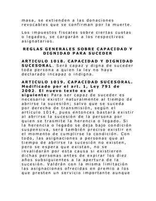 masa, se extienden a las donaciones
revocables que se confirman por la muerte.
Los impuestos fiscales sobre ciertas cuotas
o legados, se cargarán a los respectivos
asignatarios.
REGLAS GENERALES SOBRE CAPACIDAD Y
DIGNIDAD PARA SUCEDER
ARTICULO 1018. CAPACIDAD Y DIGNIDAD
SUCESORAL. Será capaz y digna de suceder
toda persona a quien la ley no haya
declarado incapaz o indigna.
ARTICULO 1019. CAPACIDAD SUCESORAL.
Modificado por el art. 1, Ley 791 de
2002. El nuevo texto es el
siguiente: Para ser capaz de suceder es
necesario existir naturalmente al tiempo de
abrirse la sucesión; salvo que se suceda
por derecho de transmisión, según el
artículo 1014, pues entonces bastará existir
al abrirse la sucesión de la persona por
quien se trasmite la herencia o legado. Si
la herencia o legado se deja bajo condición
suspensiva, será también preciso existir en
el momento de cumplirse la condición. Con
todo, las asignaciones a personas que al
tiempo de abrirse la sucesión no existen,
pero se espera que existan, no se
invalidarán por esta causa si existieren
dichas personas antes de expirar los diez
años subsiguientes a la apertura de la
sucesi ón. Val drán con l a mi sma l i mi taci ón
las asignaciones ofrecidas en premio a los
que presten un servicio importante aunque

 