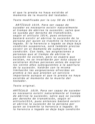 el que lo presta no haya existido al
momento de la muerte del testador.
Texto modificado por la Ley 50 de 1936:
ARTÍCULO 1019. Para ser capaz de
suceder es necesario existir naturalmente
al tiempo de abrirse la sucesión; salvo que
se suceda por derecho de transmisión,
según el artículo 1014, pues entonces
bastará existir al abrirse la sucesión de la
persona por quien se trasmite la herencia o
legado. Si la herencia o legado se deja bajo
condición suspensiva, será también preciso
existir en el momento de cumplirse la
condición. Con todo, las asignaciones a
personas que al tiempo de abrirse la
sucesión no existen, pero se espera que
existan, no se invalidarán por esta causa si
existieren dichas personas antes de expirar
los veinte años subsiguientes a la apertura
de la sucesión. Valdrán con la misma
limitación las asignaciones ofrecidas en
premio a los que presten un servicio
importante aunque el que lo presta no haya
existido al momento de la muerte del
testador.
Texto original.
ARTÍCULO 1019. Para ser capaz de suceder
es necesario existir naturalmente al tiempo
de abrirse la sucesión; salvo que se suceda
por derecho de transmisión, según el
artículo1014, pues entonces bastará existir
al abrirse la sucesión de la persona por
quien se trasmite la herencia o legado. Si
la herencia o legado se deja bajo condición

 