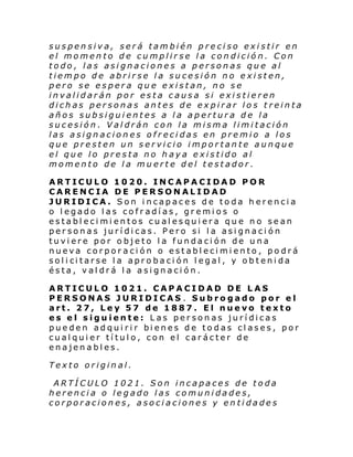 suspensiva, será también preciso existir en
el momento de cumplirse la condición. Con
todo, las asignaciones a personas que al
tiempo de abrirse la sucesión no existen,
pero se espera que existan, no se
invalidarán por esta causa si existieren
dichas personas antes de expirar los treinta
años subsiguientes a la apertura de la
sucesión. Valdrán con la misma limitación
las asignaciones ofrecidas en premio a los
que presten un servicio importante aunque
el que lo presta no haya existido al
momento de la muerte del testador.
ARTICULO 1020. INCAPACIDAD POR
CARENCIA DE PERSONALIDAD
JURIDICA. Son incapaces de toda herencia
o legado las cofradías, gremios o
establecimientos cualesquiera que no sean
personas jurídicas. Pero si la asignación
tuviere por objeto la fundación de una
nueva corporación o establecimiento, podrá
sol i ci tarse l a apro baci ón l egal , y ob teni da
ésta, valdrá la asignación.
ARTICULO 1021. CAPACIDAD DE LAS
PERSONAS JURIDICAS . Subrogado por el
art. 27, Ley 57 de 1887. El nuevo texto
es el siguiente: Las personas jurídicas
pue den adqui ri r bi enes de to das cl ases, por
cualquier título, con el carácter de
enajenables.
Texto original.
ARTÍCULO 1021. Son incapaces de toda
herencia o legado las comunidades,
corporaciones, asociaciones y entidades

 