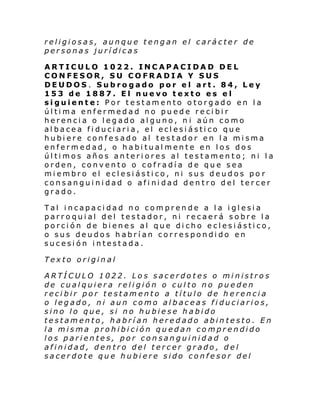 religiosas, aunque tengan el carácter de
personas jurídicas
ARTICULO 1022. INCAPACIDAD DEL
CONFESOR, SU COFRADIA Y SUS
DEUDOS. Subrogado por el art. 84, Ley
153 de 1887. El nuevo texto es el
siguiente: Por testamento otorgado en la
última enfermedad no puede recibir
herencia o legado alguno, ni aún como
albacea fiduciaria, el eclesiástico que
hubiere confesado al testador en la misma
enfermedad, o habitualmente en los dos
últimos años anteriores al testamento; ni la
orden, convento o cofradía de que sea
miembro el eclesiástico, ni sus deudos po r
consanguinidad o afinidad dentro del tercer
grado.
Tal incapacidad no comprende a la iglesia
parroquial del testador, ni recaerá sobre la
porción de bienes al que dicho eclesiástico,
o sus deudos habrían correspondido en
sucesión intestada.
Texto original
ARTÍCULO 1022. Los sacerdotes o ministros
de cualquiera religión o culto no pueden
recibir por testamento a título de herencia
o legado, ni aun como albaceas fiduciarios,
sino lo que, si no hubiese habido
testamento, habrían heredado abintesto. En
la misma prohibición quedan comprendido
los parientes, por consanguinidad o
afinidad, dentro del tercer grado, del
sacerdote que hubiere sido confesor del

 