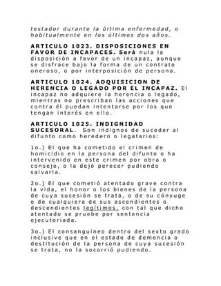 testador durante la última enfermedad, o
habitualmente en los últimos dos años.
ARTICULO
FAVOR DE
disposición
se disfrace
oneroso, o

1023. DISPOSICIONES EN
INCAPACES. Será nula la
a favor de un incapaz, aunque
bajo la forma de un contrato
por interposición de persona.

ARTICULO 1024. ADQUISICION DE
HERENCIA O LEGADO POR EL INCAPAZ. El
incapaz no adquiere la herencia o legado,
mientras no prescriban las acciones que
contra él puedan intentarse por los que
tengan interés en ello.
ARTICULO 1025. INDIGNIDAD
SUCESORAL. Son indignos de suceder al
difunto como heredero o legatarios:
1o.) El que ha cometido el crimen de
homi ci di o en l a persona del di funto o ha
intervenido en este crimen por obra o
consejo, o la dejó perecer pudiendo
salvarla.
2o.) El que cometió atentado grave contra
la vida, el honor o los bienes de la persona
de cuya sucesión se trata, o de su c ónyuge
o de cualquiera de sus ascendientes o
descendientes legítimos, con tal que dicho
atentado se pruebe por sentencia
ejecutoriada.
3o.) El consanguíneo dentro del sexto grado
inclusive que en el estado de demencia o
destitución de la persona de cuya sucesión
se trata, no la socorrió pudiendo.

 