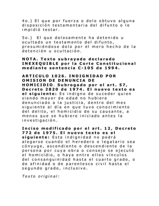 4o.) El que por fuerza o dolo obtuvo alguna
disposición testamentaria del difunto o le
i mpi di ó testar .
5o.) El que dolosamente ha detenido u
ocultado un testamento del difunto,
presumiéndose dolo por el mero hec ho de la
detención u ocultación.
NOTA. Texto subrayado declarado
INEXEQUIBLE por la Corte Constitucional
mediante sentencia C-105 de 1994.
ARTICULO 1026. INDIGNIDAD POR
OMISION DE DENUNCIA DE
HOMICIDIO. Subrogado por el art. 57,
Decreto 2820 de 1974. El nuevo texto es
el siguiente: Es indigno de suceder quien
siendo mayor de edad no hubiere
denunciado a la justicia, dentro del mes
siguiente al día en que tuvo conocimiento
del del i to, el homi ci di o de su c aus an te , a
menos que se hubiere iniciado antes la
investigación.
Inciso modificado por el art. 12, Decreto
772 de 1975. El nuevo texto es el
siguiente: Esta indignidad no podrá
alegarse cuando el heredero o legatario sea
cónyuge, ascendiente o descendiente de la
persona por cuya obra o consejo se ejecutó
el homi ci di o, o haya en tre el l os víncul os
del consanguinidad hasta el cuarto grado, o
de afinidad o de parentesco civil hasta el
segundo grado, inclusive.
Texto original:

 