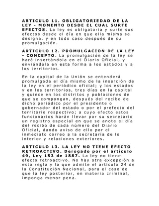 ARTICULO 11. OBLIGATORIEDAD DE LA
LEY - MOMENTO DESDE EL CUAL SURTE
EFECTOS. La ley es obligatoria y surte sus
efectos desde el día en que ella misma se
designa, y en todo caso después de su
promulgación.
ARTICULO 12. PROMULGACION DE LA LEY
- CONCEPTO. La promulgación de la ley se
hará insertándola en el Diario Oficial, y
enviándola en esta forma a los estados y a
los territorios.
En la capital de la Unión se entenderá
promulgada el día mismo de la inserción de
la ley en el periódico oficial; y los estados
y en los territorios, tres días en la capital
y quince en los distritos y poblaciones de
que se compongan, después del recibo de
dicho periódico por el presidente o
gobernador del estado o por el prefecto del
territorio respectivo; a cuyo efecto estos
funcionarios harán llevar por su secretario
un registro especial en que se anote el día
del recibo de cada número del Diario
Ofi ci al , dando avi so d e el l o por el
inmediato correo a la secretaría de lo
interior y relaciones exteriores.
ARTICULO 13. LA LEY NO TIENE EFECTO
RETROACTIVO. Derogado por el artículo
49, Ley 153 de 1887. La ley no tiene
efecto retroactivo. No hay otra excepción a
esta regla y la que admite el artículo 24 de
la Constitución Nacional, para el caso de
que la ley posterior, en materia criminal,
imponga menor pena.

 
