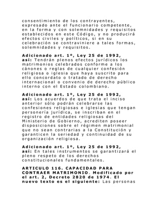 consentimiento de los contrayentes,
expresado ante el funcionario competente,
en la forma y con solemnidades y requisitos
establecidos en este Código, y no producirá
efe cto s ci vi l es y pol í ti cos, si en su
celebración se contraviniere a tales formas,
solemnidades y requisitos.
Adicionado art. 1º, Ley 25 de 1992,
así: Tendrán plenos efectos jurídicos los
matrimonios celebrados conforme a los
cánones o reglas de cualquier confesión
religiosa o iglesia que haya suscrito para
ello concordato o tratado de derecho
internacional o convenio de derecho público
interno con el Estado colombiano.
Adicionado art. 1º, Ley 25 de 1992,
así: Los acuerdos de que tr ata el inciso
anterior sólo podrán celebrarse las
confe si ones rel i gi osas e i gl esi as qu e ten gan
personería jurídica, se inscriban en el
regi stro de enti dades r el i gi osas del
Ministerio de Gobierno, acrediten poseer
disposiciones sobre el régimen matrimonial
que no sean contrarias a la Constitución y
garanticen la seriedad y continuidad de su
organización religiosa.
Adicionado art. 1º, Ley 25 de 1992,
así: En tales instrumentos se garantizará el
pleno respeto de los derechos
constitucionales fundamentales.
ARTICULO 116. CAPACIDAD PARA
CONTRAER MATRIMONIO . Modificado por
el art. 2, Decreto 2820 de 1974 . El
nuevo texto es el siguiente: Las personas

 